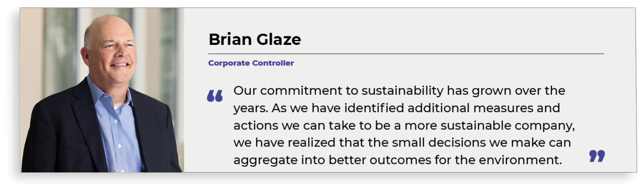 “Cam kết của chúng tôi đối với tính bền vững đã phát triển qua nhiều năm. Vì chúng tôi đã xác định các biện pháp và hành động bổ sung mà chúng tôi có thể thực hiện để trở thành một công ty bền vững hơn, chúng tôi đã nhận ra rằng những quyết định nhỏ mà chúng tôi đưa ra có thể tổng hợp thành kết quả tốt hơn cho môi trường. Brain Glaze, Kiểm soát viên Công ty